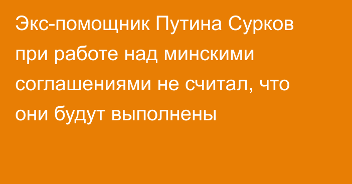 Экс-помощник Путина Сурков при работе над минскими соглашениями не считал, что они будут выполнены