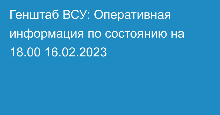 Генштаб ВСУ: Оперативная информация по состоянию на 18.00 16.02.2023