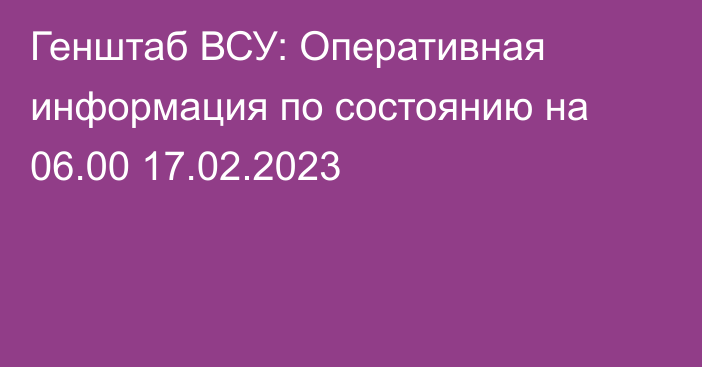 Генштаб ВСУ: Оперативная информация по состоянию на 06.00 17.02.2023