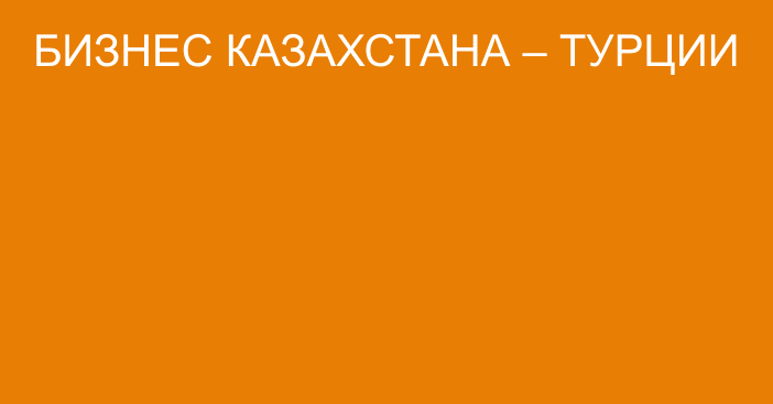 БИЗНЕС КАЗАХСТАНА – ТУРЦИИ