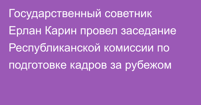 Государственный советник Ерлан Карин провел заседание Республиканской комиссии по подготовке кадров за рубежом