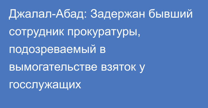 Джалал-Абад: Задержан бывший сотрудник прокуратуры, подозреваемый в вымогательстве взяток у госслужащих