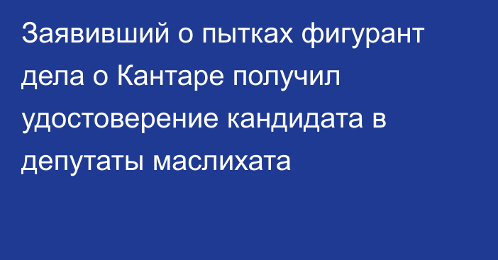 Заявивший о пытках фигурант дела о Кантаре получил удостоверение кандидата в депутаты маслихата