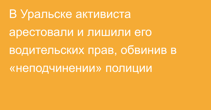 В Уральске активиста арестовали и лишили его водительских прав, обвинив в «неподчинении» полиции