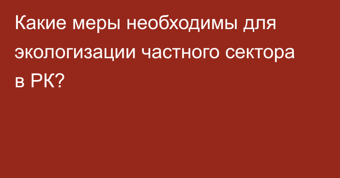 Какие меры необходимы для экологизации частного сектора в РК?