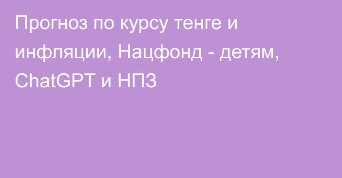 Прогноз по курсу тенге и инфляции, Нацфонд - детям, ChatGPT и НПЗ