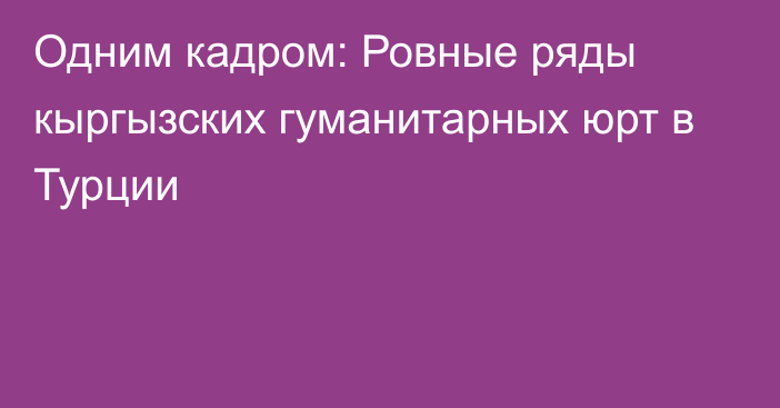 Одним кадром: Ровные ряды кыргызских гуманитарных юрт в Турции