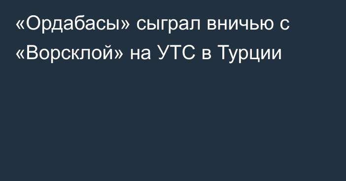 «Ордабасы» сыграл вничью с «Ворсклой» на УТС в Турции