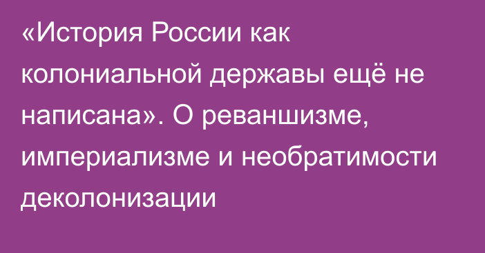 «История России как колониальной державы ещё не написана». О реваншизме, империализме и необратимости деколонизации