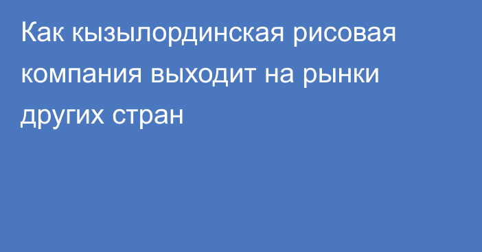 Как кызылординская рисовая компания выходит на рынки других стран