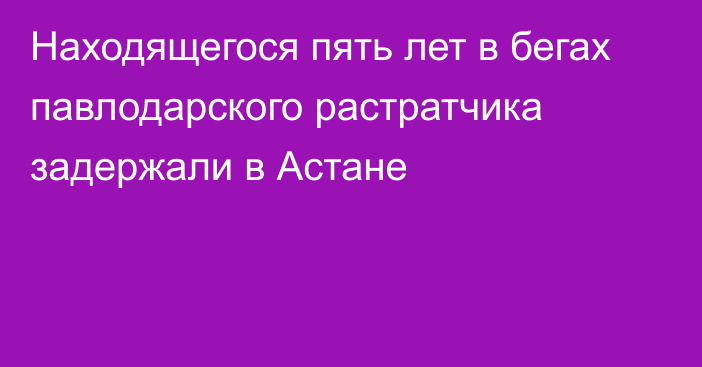 Находящегося пять лет в бегах павлодарского растратчика задержали в Астане