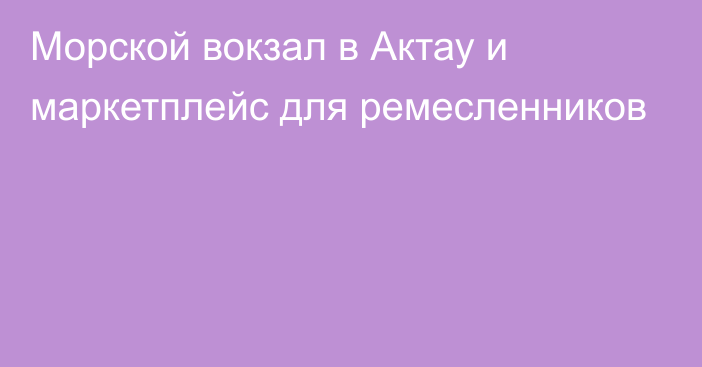 Морской вокзал в Актау и маркетплейс для ремесленников