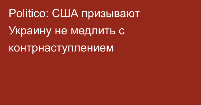 Politico: США призывают Украину не медлить с контрнаступлением