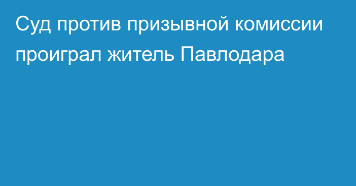 Суд против призывной комиссии проиграл житель Павлодара