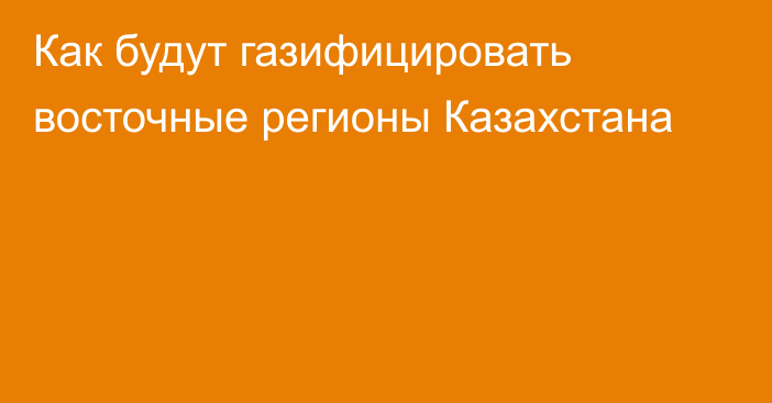 Как будут газифицировать восточные регионы Казахстана