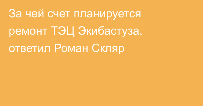 За чей счет планируется ремонт ТЭЦ Экибастуза, ответил Роман Скляр