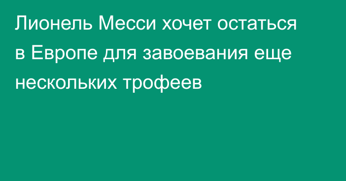 Лионель Месси хочет остаться в Европе для завоевания еще нескольких трофеев