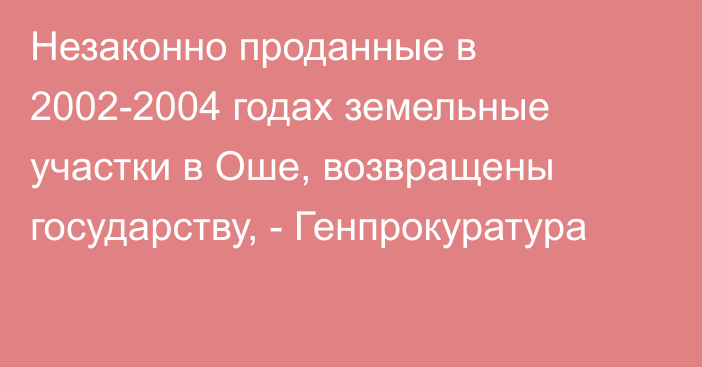 Незаконно проданные в 2002-2004 годах земельные участки в Оше, возвращены государству, - Генпрокуратура