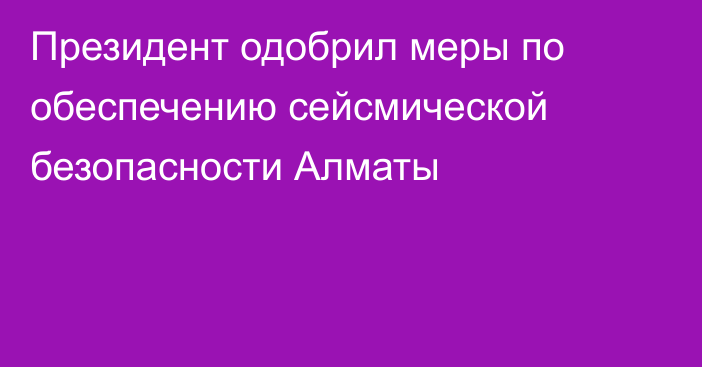 Президент одобрил меры по обеспечению сейсмической безопасности Алматы