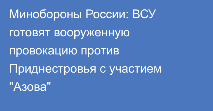 Минобороны России: ВСУ готовят вооруженную провокацию против Приднестровья с участием 