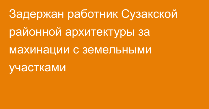 Задержан работник Сузакской районной архитектуры за махинации с земельными участками