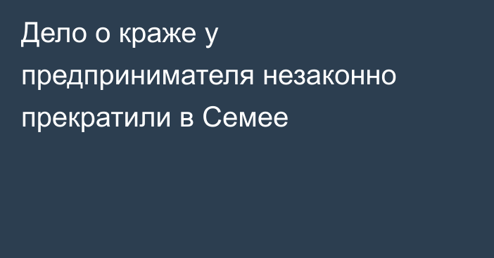 Дело о краже у предпринимателя незаконно прекратили в Семее