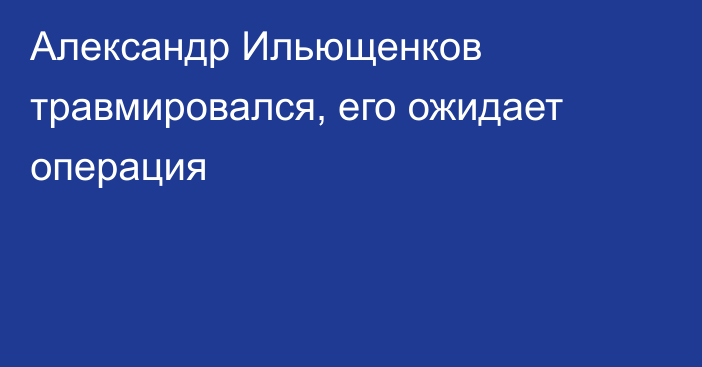 Александр Ильющенков травмировался, его ожидает операция