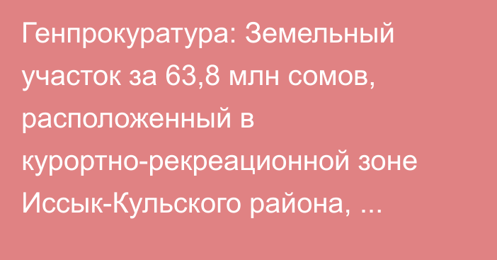 Генпрокуратура: Земельный участок за 63,8 млн сомов, расположенный в курортно-рекреационной зоне Иссык-Кульского района, возвращен государству