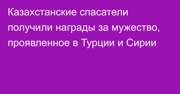 Казахстанские спасатели получили награды за мужество, проявленное в Турции и Сирии