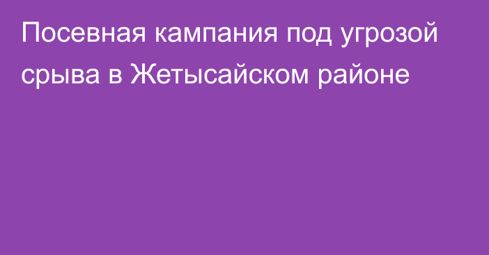 Посевная кампания под угрозой срыва в Жетысайском районе