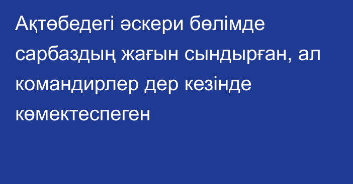 Ақтөбедегі әскери бөлімде сарбаздың жағын сындырған, ал командирлер дер кезінде көмектеспеген