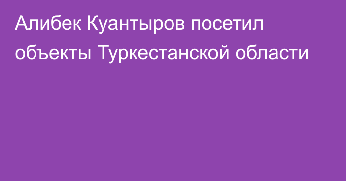 Алибек Куантыров посетил объекты Туркестанской области