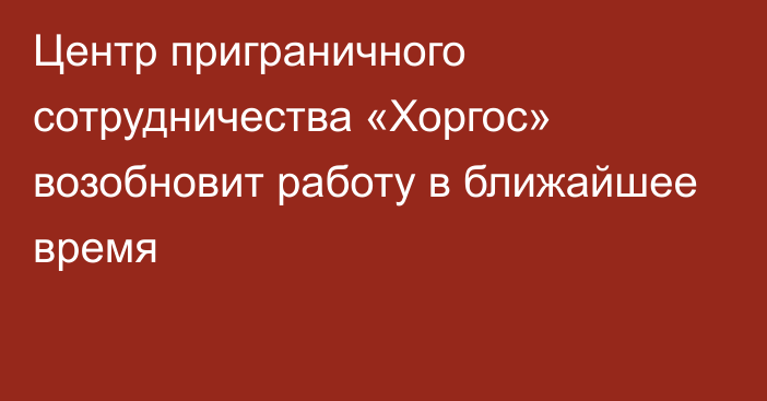 Центр приграничного сотрудничества «Хоргос» возобновит работу в ближайшее время