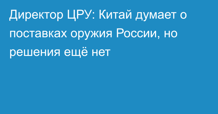 Директор ЦРУ: Китай думает о поставках оружия России, но решения ещё нет