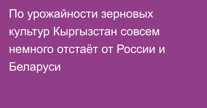 По урожайности зерновых культур Кыргызстан совсем немного отстаёт от России и Беларуси