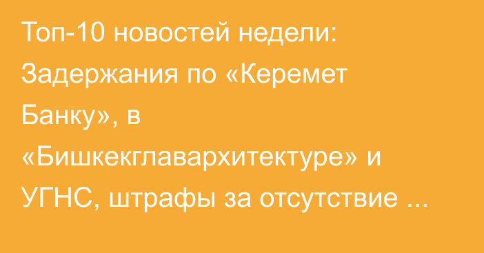 Топ-10 новостей недели: Задержания по «Керемет Банку», в «Бишкекглавархитектуре» и УГНС, штрафы за отсутствие ОСАГО и 40 тонн золота в Нацбанке