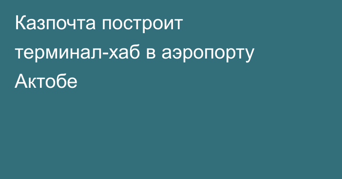 Казпочта построит терминал-хаб в аэропорту Актобе