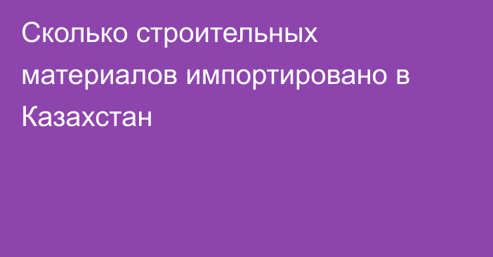 Сколько строительных материалов импортировано в Казахстан