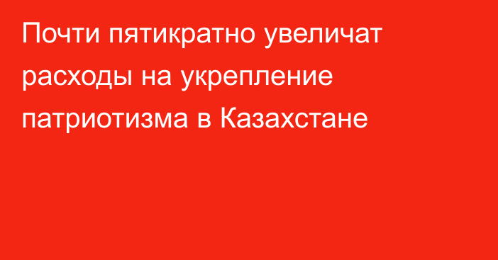 Почти пятикратно увеличат расходы на укрепление патриотизма в Казахстане