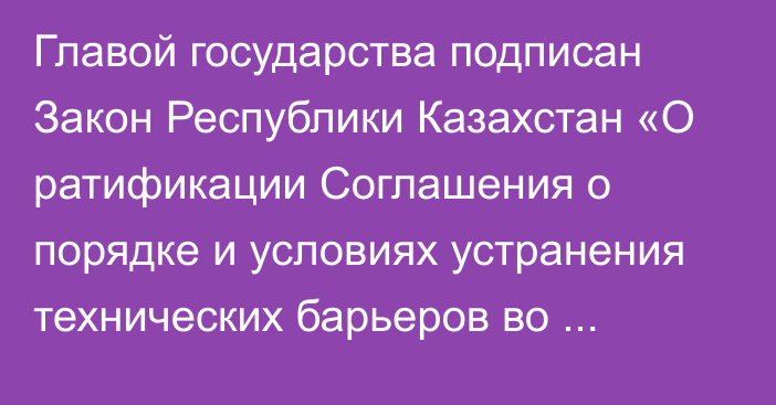 Главой государства подписан Закон Республики Казахстан «О ратификации Соглашения о порядке и условиях устранения технических барьеров во взаимной торговле с третьими странами»