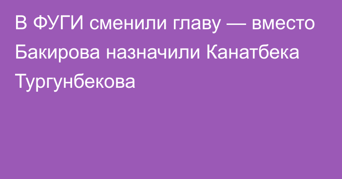 В ФУГИ сменили главу — вместо Бакирова назначили Канатбека Тургунбекова