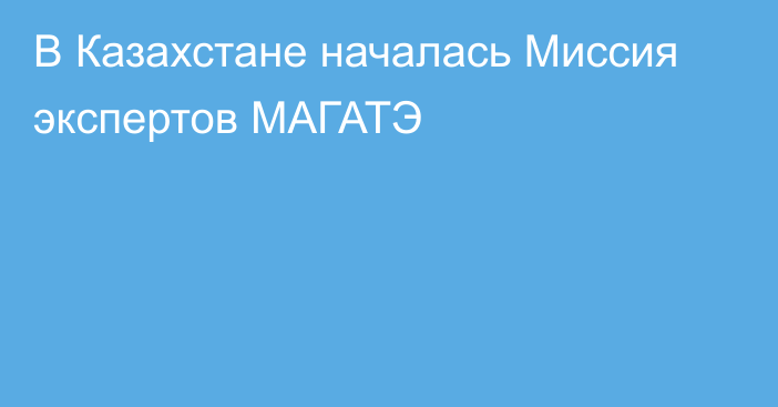 В Казахстане началась Миссия экспертов МАГАТЭ