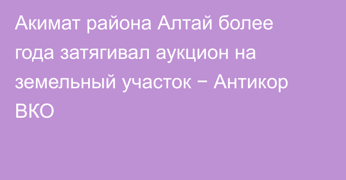 Акимат района Алтай более года затягивал аукцион на земельный участок − Антикор ВКО