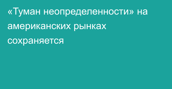 «Туман неопределенности» на американских рынках сохраняется