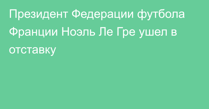 Президент Федерации футбола Франции Ноэль Ле Гре ушел в отставку