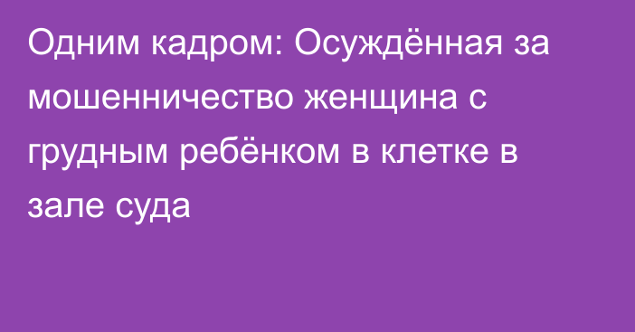 Одним кадром: Осуждённая за мошенничество женщина с грудным ребёнком в клетке в зале суда