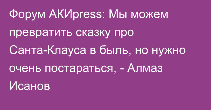 Форум АКИpress: Мы можем превратить сказку про Санта-Клауса в быль, но нужно очень постараться, - Алмаз Исанов