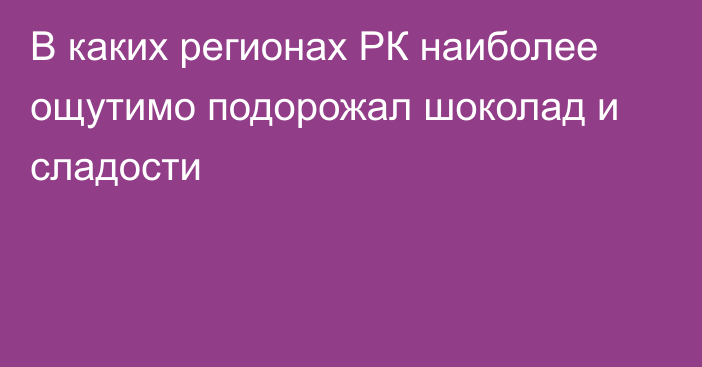 В каких регионах РК наиболее ощутимо подорожал шоколад и сладости