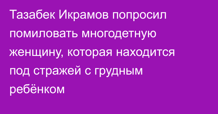 Тазабек Икрамов попросил помиловать многодетную женщину, которая находится под стражей с грудным ребёнком