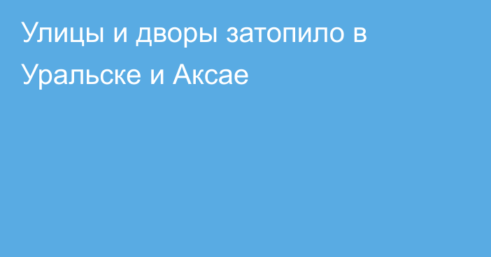 Улицы и дворы затопило в Уральске и Аксае